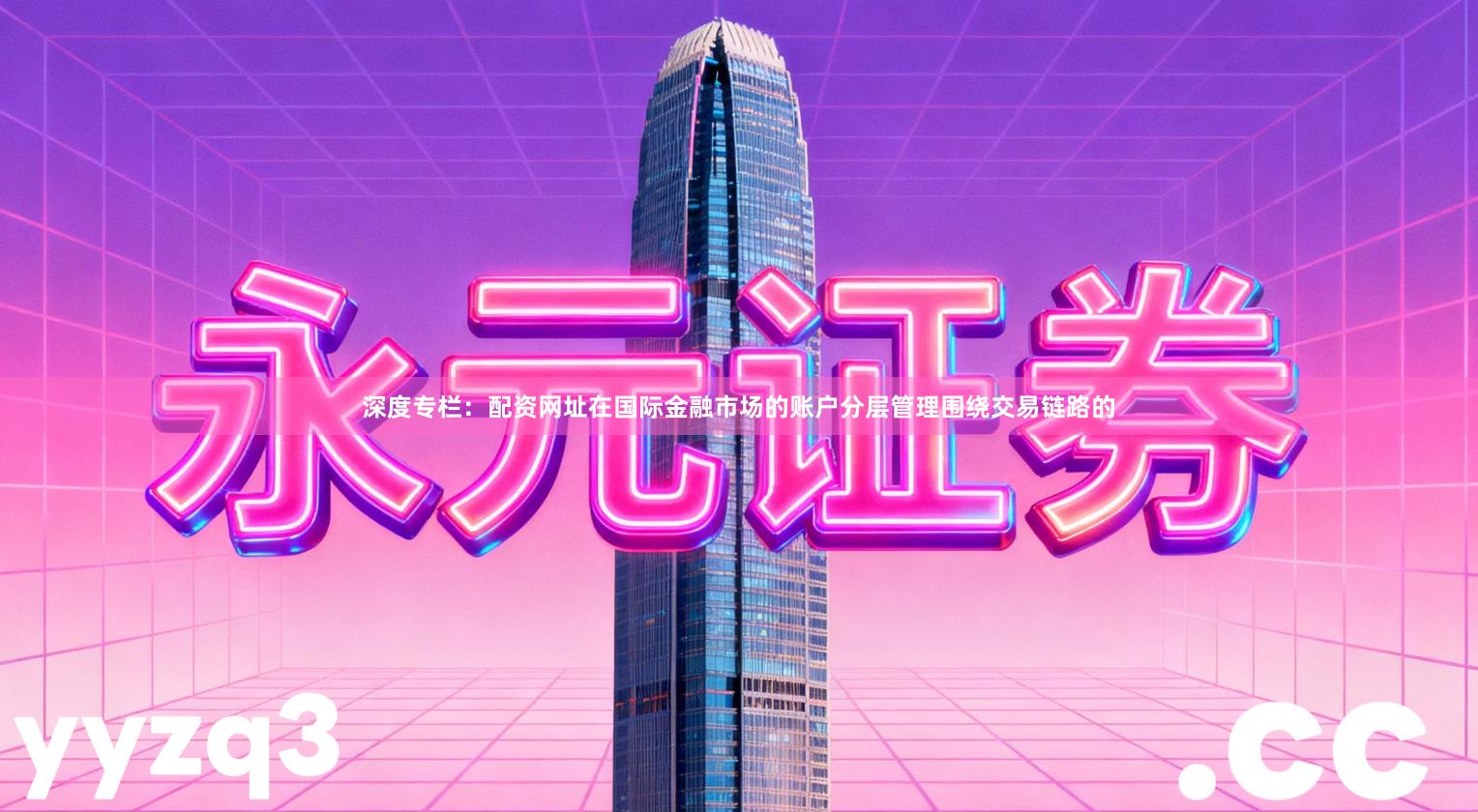 深度专栏：配资网址在国际金融市场的账户分层管理围绕交易链路的