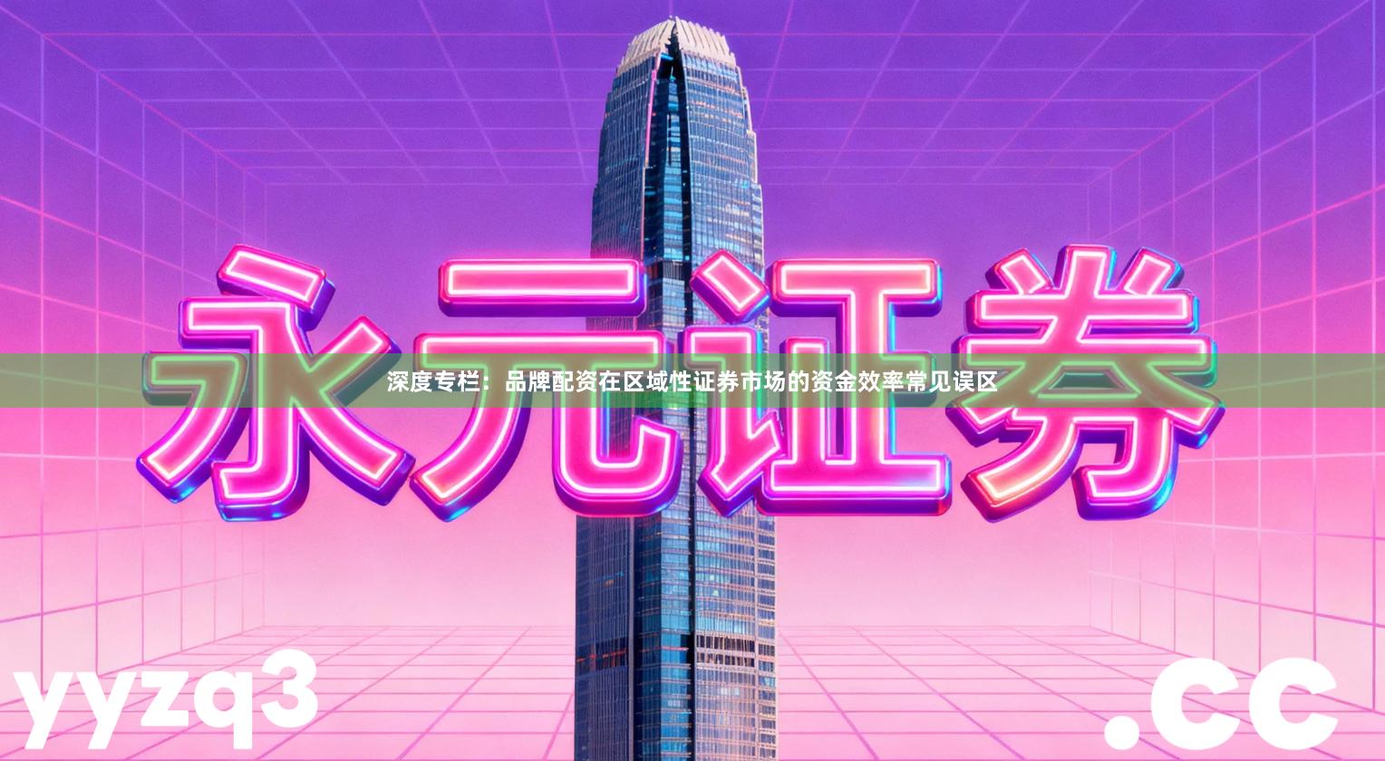 深度专栏：品牌配资在区域性证券市场的资金效率常见误区
